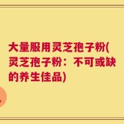 大量服用灵芝孢子粉(灵芝孢子粉：不可或缺的养生佳品)