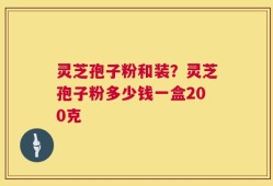 灵芝孢子粉和装？灵芝孢子粉多少钱一盒200克