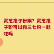 灵芝孢子粉跟？灵芝孢子粉可以和三七粉一起吃吗