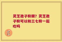 灵芝孢子粉跟？灵芝孢子粉可以和三七粉一起吃吗