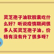 灵芝孢子油软胶囊吃什么好？听说疫情期间很多人买灵芝孢子油，价格有没有升了很多呀？