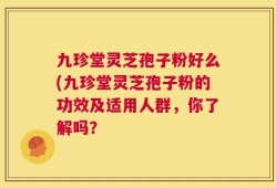 九珍堂灵芝孢子粉好么(九珍堂灵芝孢子粉的功效及适用人群，你了解吗？