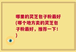 哪里的灵芝包子粉最好(哪个地方卖的灵芝包子粉最好，推荐一下！)