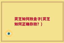 灵芝如何放盒子(灵芝如何正确存放？)