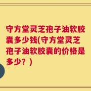 守方堂灵芝孢子油软胶囊多少钱(守方堂灵芝孢子油软胶囊的价格是多少？)