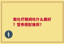 做化疗期间吃什么最好？营养搭配推荐？