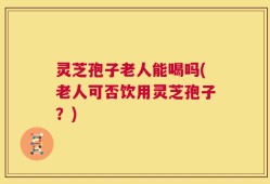 灵芝孢子老人能喝吗(老人可否饮用灵芝孢子？)