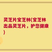 灵芝片宝芝林(宝芝林出品灵芝片，护您健康)