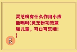 灵芝粉有什么作用小孩能喝吗(灵芝粉功效兼顾儿童，可口可乐哦！)