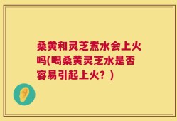 桑黄和灵芝煮水会上火吗(喝桑黄灵芝水是否容易引起上火？)