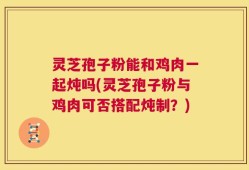 灵芝孢子粉能和鸡肉一起炖吗(灵芝孢子粉与鸡肉可否搭配炖制？)