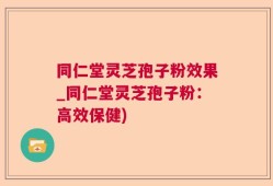 同仁堂灵芝孢子粉效果_同仁堂灵芝孢子粉：高效保健)