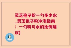 灵芝孢子粉一勺多少水_灵芝孢子粉冲泡指南：一勺粉与水的比例建议)