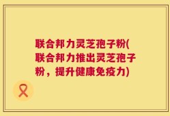 联合邦力灵芝孢子粉(联合邦力推出灵芝孢子粉，提升健康免疫力)