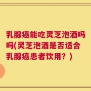 乳腺癌能吃灵芝泡酒吗吗(灵芝泡酒是否适合乳腺癌患者饮用？)