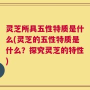 灵芝所具五性特质是什么(灵芝的五性特质是什么？探究灵芝的特性)