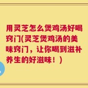 用灵芝怎么煲鸡汤好喝窍门(灵芝煲鸡汤的美味窍门，让你喝到滋补养生的好滋味！)