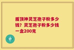 盾顶神灵芝孢子粉多少钱？灵芝孢子粉多少钱一盒200克