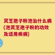 灵芝孢子粉泡治什么病(泡灵芝孢子粉的功效及适用疾病)