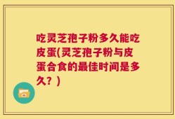 吃灵芝孢子粉多久能吃皮蛋(灵芝孢子粉与皮蛋合食的最佳时间是多久？)