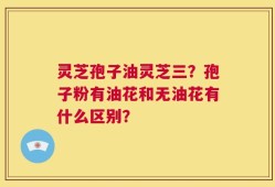 灵芝孢子油灵芝三？孢子粉有油花和无油花有什么区别？