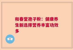 和春堂孢子粉：健康养生新选择营养丰富功效多