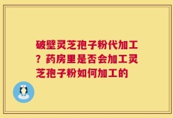破壁灵芝孢子粉代加工？药房里是否会加工灵芝孢子粉如何加工的