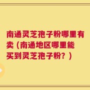 南通灵芝孢子粉哪里有卖 (南通地区哪里能买到灵芝孢子粉？)