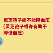 灵芝孢子能不能降血压(灵芝孢子或许有助于降低血压)