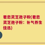 君恋灵芝孢子粉(君恋灵芝孢子粉：补气养生佳选)