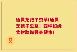 通灵芝孢子虫草(通灵芝孢子虫草：四种超级食材助你强身健体)