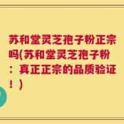 苏和堂灵芝孢子粉正宗吗(苏和堂灵芝孢子粉：真正正宗的品质验证！)
