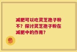 减肥可以吃灵芝孢子粉不？探讨灵芝孢子粉在减肥中的作用？
