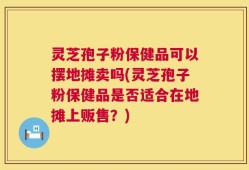 灵芝孢子粉保健品可以摆地摊卖吗(灵芝孢子粉保健品是否适合在地摊上贩售？)