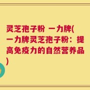 灵芝孢子粉 一力牌(一力牌灵芝孢子粉：提高免疫力的自然营养品)