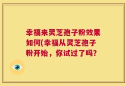 幸福来灵芝孢子粉效果如何(幸福从灵芝孢子粉开始，你试过了吗？