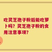 吃灵芝孢子粉后能吃萝卜吗？灵芝孢子粉的食用注意事项？