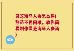 灵芝海马人参怎么熬(熬药不再困难，教你简易制作灵芝海马人参汤)