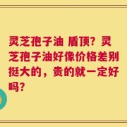 灵芝孢子油 盾顶？灵芝孢子油好像价格差别挺大的，贵的就一定好吗？