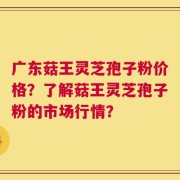广东菇王灵芝孢子粉价格？了解菇王灵芝孢子粉的市场行情？