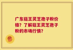 广东菇王灵芝孢子粉价格？了解菇王灵芝孢子粉的市场行情？
