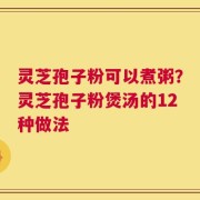 灵芝孢子粉可以煮粥？灵芝孢子粉煲汤的12种做法