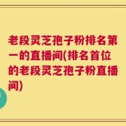 老段灵芝孢子粉排名第一的直播间(排名首位的老段灵芝孢子粉直播间)