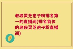 老段灵芝孢子粉排名第一的直播间(排名首位的老段灵芝孢子粉直播间)