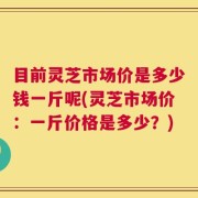 目前灵芝市场价是多少钱一斤呢(灵芝市场价：一斤价格是多少？)