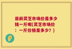目前灵芝市场价是多少钱一斤呢(灵芝市场价：一斤价格是多少？)