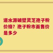 道水源破壁灵芝孢子粉价格？孢子粉市面售价是多少