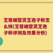 芝蔻破壁灵芝孢子粉怎么样(芝蔻破壁灵芝孢子粉评测及效果分析)