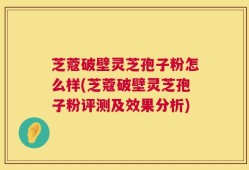 芝蔻破壁灵芝孢子粉怎么样(芝蔻破壁灵芝孢子粉评测及效果分析)