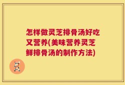 怎样做灵芝排骨汤好吃又营养(美味营养灵芝鲜排骨汤的制作方法)